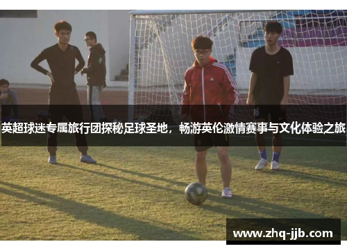 英超球迷专属旅行团探秘足球圣地，畅游英伦激情赛事与文化体验之旅