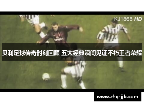 贝利足球传奇时刻回顾 五大经典瞬间见证不朽王者荣耀