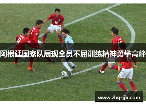 阿根廷国家队展现全员不屈训练精神勇攀高峰