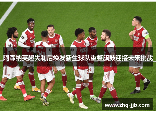 阿森纳英超失利后焕发新生球队重整旗鼓迎接未来挑战 阿森纳英超失利后焕发新生球队重整旗鼓迎接未来挑战