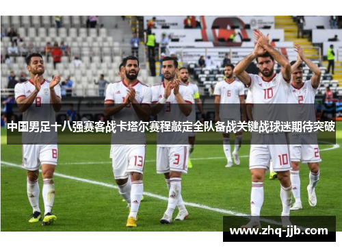 中国男足十八强赛客战卡塔尔赛程敲定全队备战关键战球迷期待突破