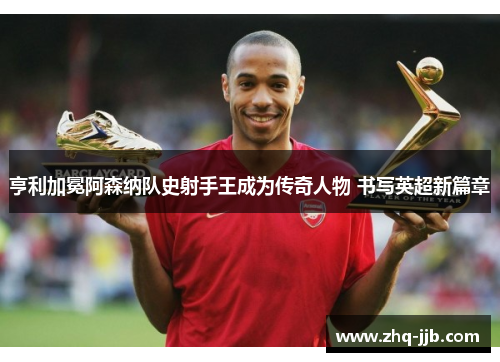 亨利加冕阿森纳队史射手王成为传奇人物 书写英超新篇章