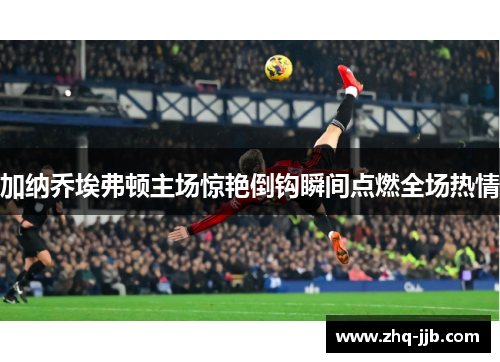 加纳乔埃弗顿主场惊艳倒钩瞬间点燃全场热情 加纳乔埃弗顿主场惊艳倒钩瞬间点燃全场热情