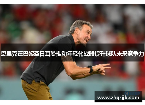 恩里克在巴黎圣日耳曼推动年轻化战略提升球队未来竞争力 恩里克在巴黎圣日耳曼推动年轻化战略提升球队未来竞争力