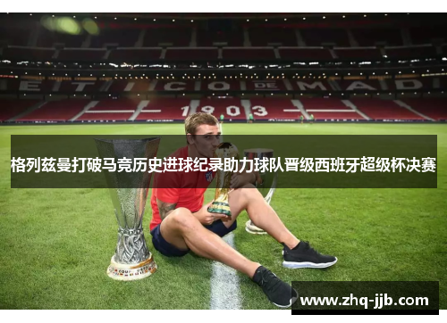 格列兹曼打破马竞历史进球纪录助力球队晋级西班牙超级杯决赛 格列兹曼打破马竞历史进球纪录助力球队晋级西班牙超级杯决赛