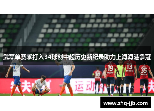 武磊单赛季打入34球创中超历史新纪录助力上海海港争冠 武磊单赛季打入34球创中超历史新纪录助力上海海港争冠