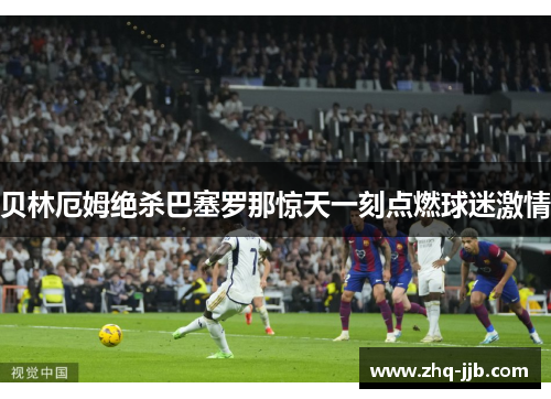 贝林厄姆绝杀巴塞罗那惊天一刻点燃球迷激情