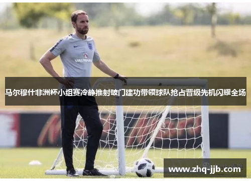 马尔穆什非洲杯小组赛冷静推射破门建功带领球队抢占晋级先机闪耀全场