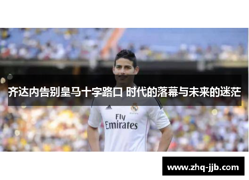 齐达内告别皇马十字路口 时代的落幕与未来的迷茫