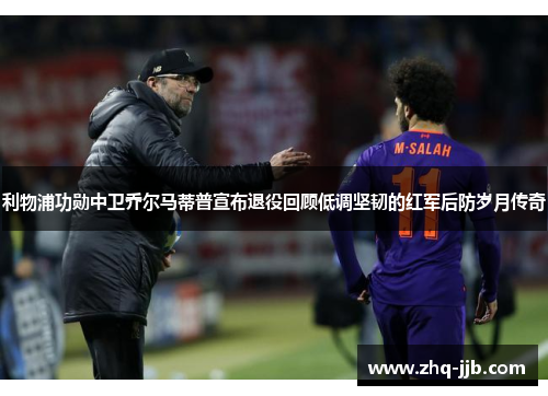 利物浦功勋中卫乔尔马蒂普宣布退役回顾低调坚韧的红军后防岁月传奇 利物浦功勋中卫乔尔马蒂普宣布退役回顾低调坚韧的红军后防岁月传奇